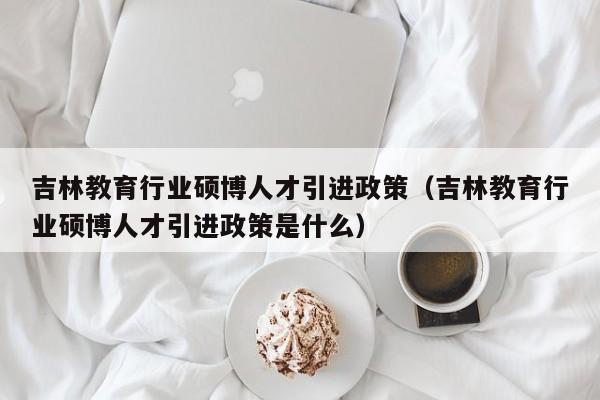 吉林教育行业硕博人才引进政策（吉林教育行业硕博人才引进政策是什么）-第1张图片-硕博招聘网