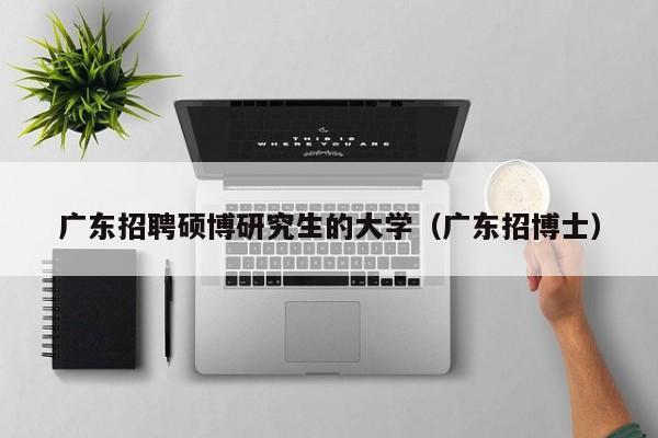 广东招聘硕博研究生的大学（广东招博士）-第1张图片-硕博招聘网