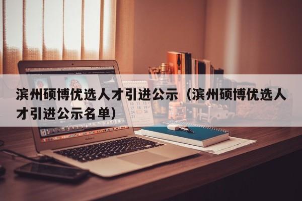 滨州硕博优选人才引进公示（滨州硕博优选人才引进公示名单）-第1张图片-硕博招聘网