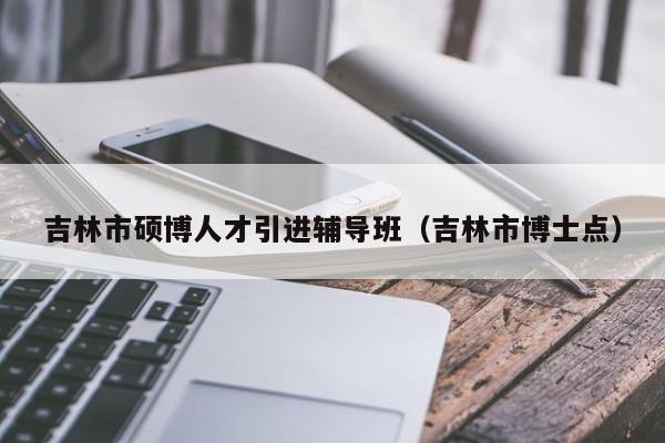 吉林市硕博人才引进辅导班（吉林市博士点）-第1张图片-硕博招聘网