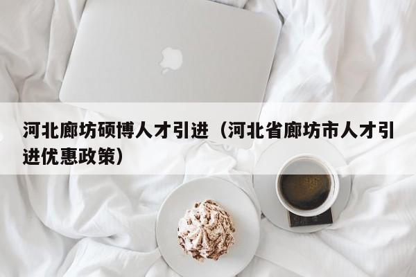 河北廊坊硕博人才引进（河北省廊坊市人才引进优惠政策）-第1张图片-硕博招聘网