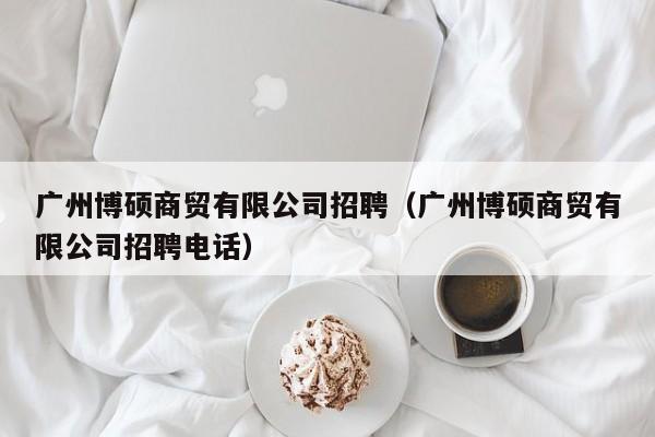 广州博硕商贸有限公司招聘（广州博硕商贸有限公司招聘电话）-第1张图片-硕博招聘网