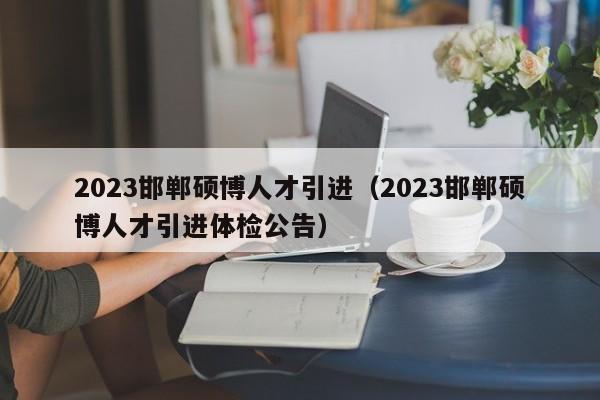 2023邯郸硕博人才引进（2023邯郸硕博人才引进体检公告）-第1张图片-硕博招聘网