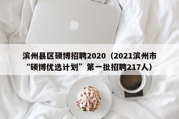 滨州县区硕博招聘2020（2021滨州市“硕博优选计划”第一批招聘217人）-第1张图片-硕博招聘网