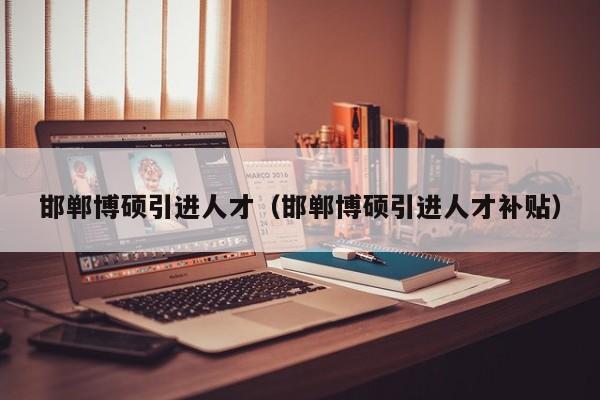 邯郸博硕引进人才（邯郸博硕引进人才补贴）-第1张图片-硕博招聘网