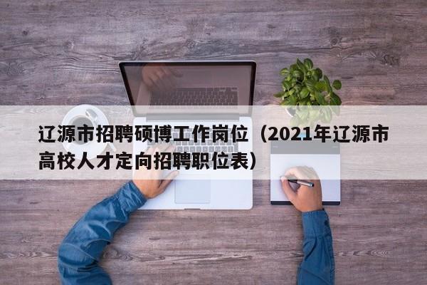 辽源市招聘硕博工作岗位（2021年辽源市高校人才定向招聘职位表）-第1张图片-硕博招聘网