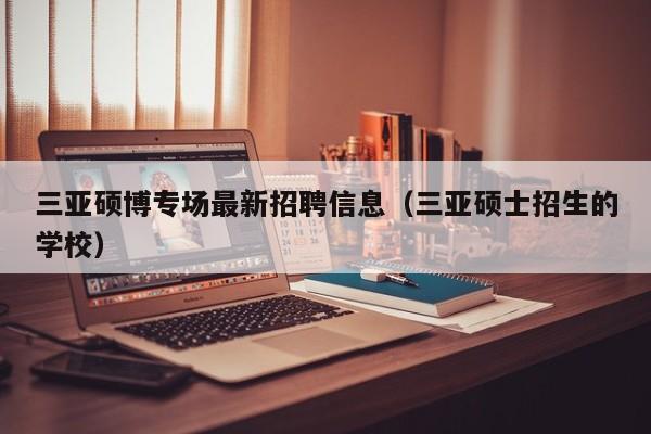 三亚硕博专场最新招聘信息（三亚硕士招生的学校）-第1张图片-硕博招聘网