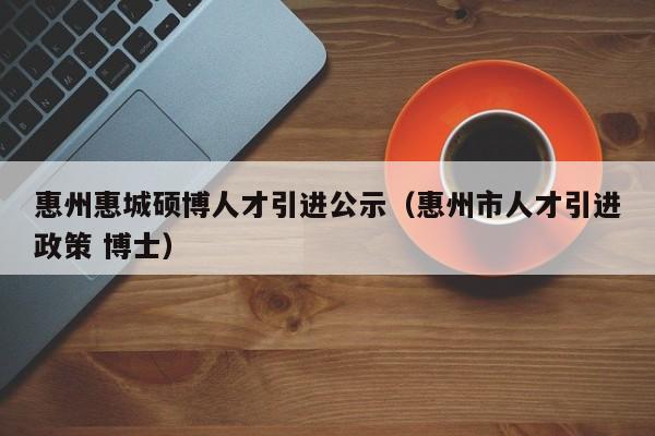惠州惠城硕博人才引进公示（惠州市人才引进政策 博士）-第1张图片-硕博招聘网