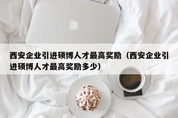 西安企业引进硕博人才最高奖励（西安企业引进硕博人才最高奖励多少）-第1张图片-硕博招聘网