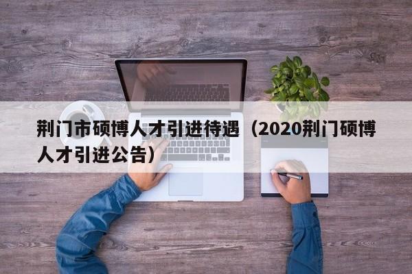 荆门市硕博人才引进待遇（2020荆门硕博人才引进公告）-第1张图片-硕博招聘网