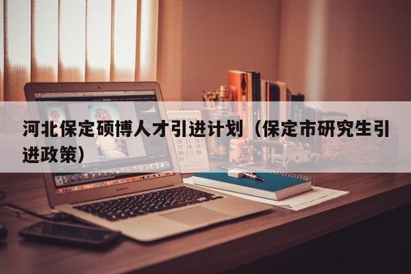 河北保定硕博人才引进计划（保定市研究生引进政策）-第1张图片-硕博招聘网
