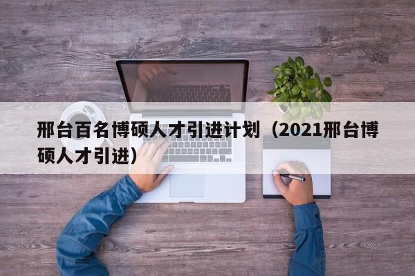 邢台百名博硕人才引进计划（2021邢台博硕人才引进）-第1张图片-硕博招聘网