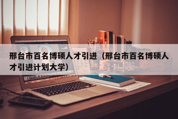 邢台市百名博硕人才引进（邢台市百名博硕人才引进计划大学）-第1张图片-硕博招聘网