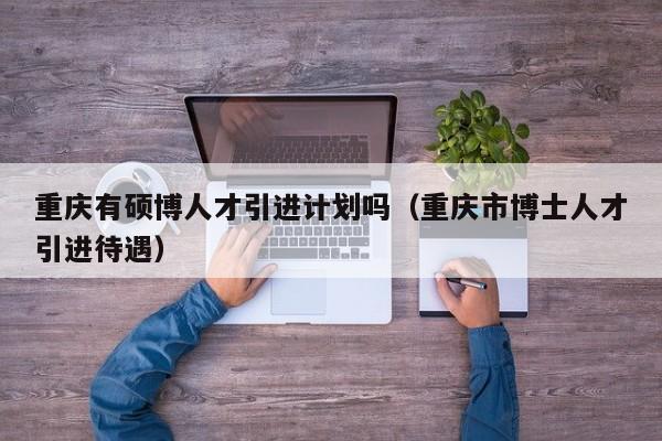 重庆有硕博人才引进计划吗（重庆市博士人才引进待遇）-第1张图片-硕博招聘网
