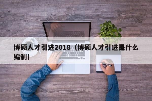 博硕人才引进2018（博硕人才引进是什么编制）-第1张图片-硕博招聘网