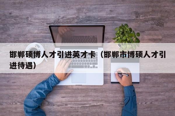 邯郸硕博人才引进英才卡（邯郸市博硕人才引进待遇）-第1张图片-硕博招聘网