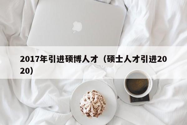 2017年引进硕博人才（硕士人才引进2020）-第1张图片-硕博招聘网