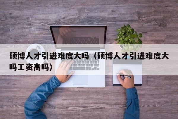 硕博人才引进难度大吗（硕博人才引进难度大吗工资高吗）-第1张图片-硕博招聘网