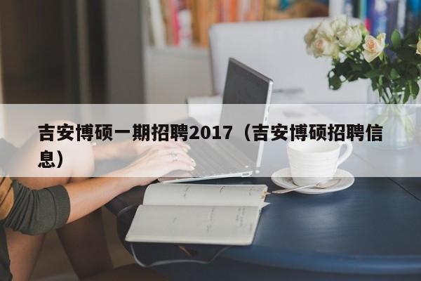 吉安博硕一期招聘2017（吉安博硕招聘信息）-第1张图片-硕博招聘网