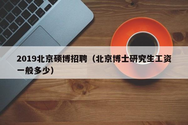 2019北京硕博招聘（北京博士研究生工资一般多少）-第1张图片-硕博招聘网