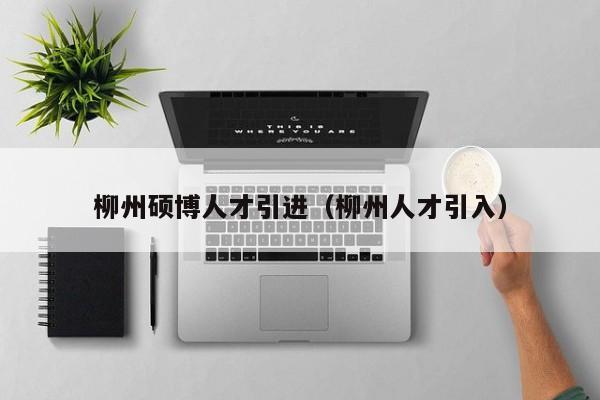 柳州硕博人才引进（柳州人才引入）-第1张图片-硕博招聘网