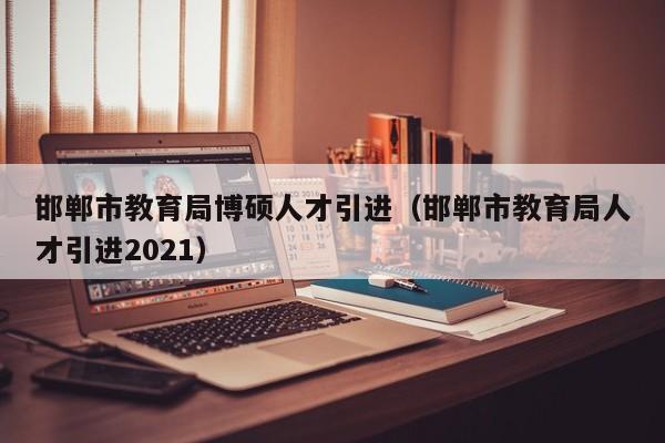 邯郸市教育局博硕人才引进（邯郸市教育局人才引进2021）-第1张图片-硕博招聘网