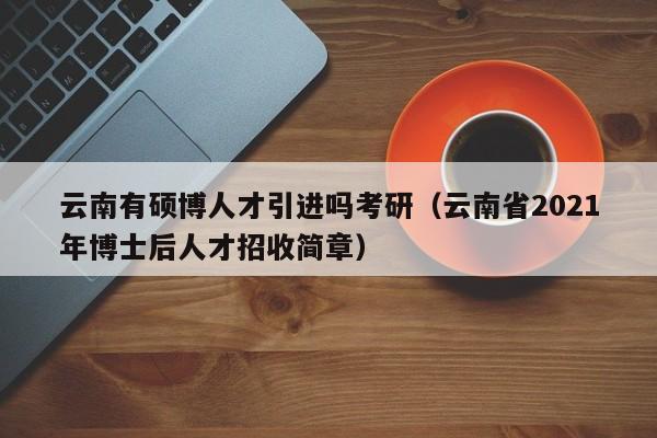 云南有硕博人才引进吗考研（云南省2021年博士后人才招收简章）-第1张图片-硕博招聘网