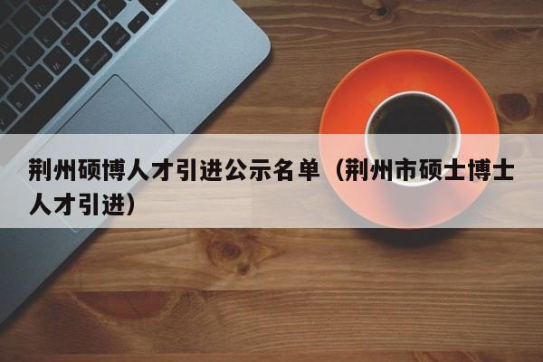 荆州硕博人才引进公示名单（荆州市硕士博士人才引进）-第1张图片-硕博招聘网