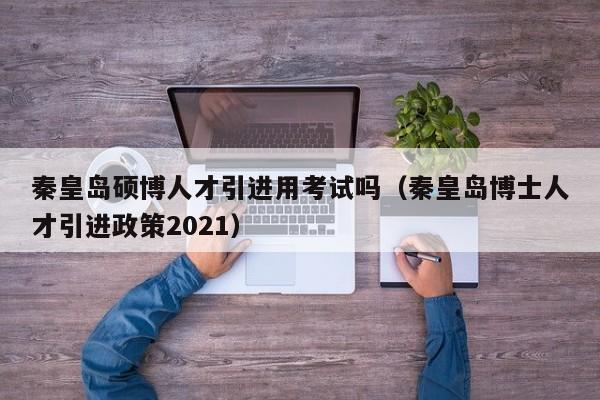 秦皇岛硕博人才引进用考试吗（秦皇岛博士人才引进政策2021）-第1张图片-硕博招聘网