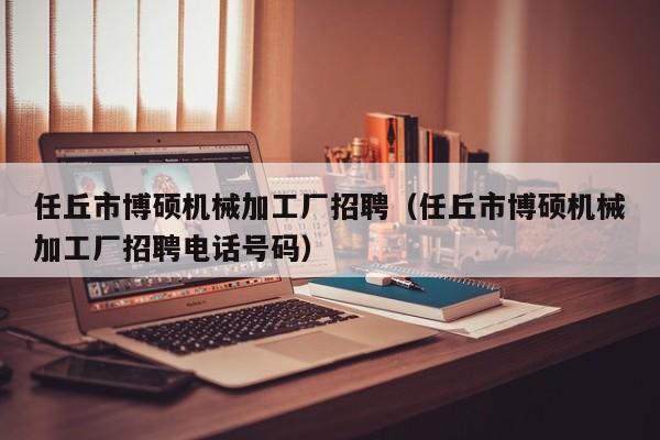 任丘市博硕机械加工厂招聘（任丘市博硕机械加工厂招聘电话号码）-第1张图片-硕博招聘网