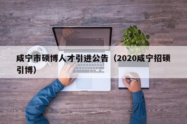 咸宁市硕博人才引进公告（2020咸宁招硕引博）-第1张图片-硕博招聘网