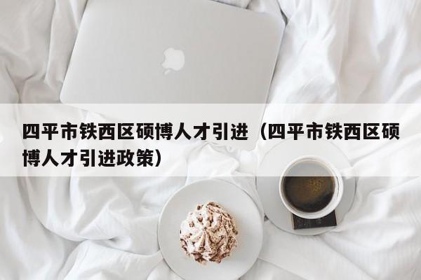 四平市铁西区硕博人才引进（四平市铁西区硕博人才引进政策）-第1张图片-硕博招聘网