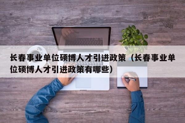 长春事业单位硕博人才引进政策（长春事业单位硕博人才引进政策有哪些）-第1张图片-硕博招聘网