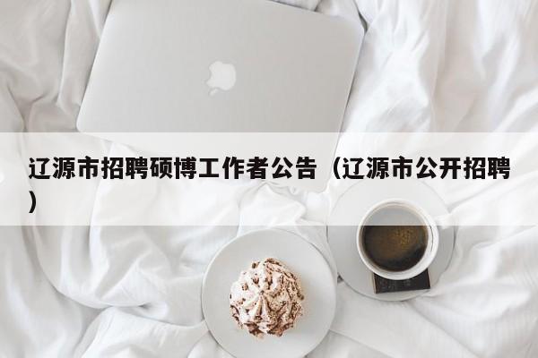 辽源市招聘硕博工作者公告（辽源市公开招聘）-第1张图片-硕博招聘网
