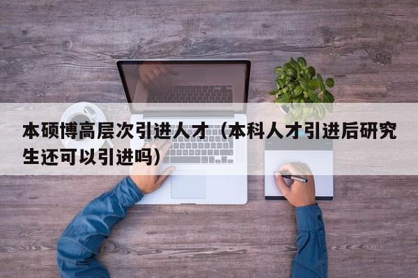 本硕博高层次引进人才（本科人才引进后研究生还可以引进吗）-第1张图片-硕博招聘网