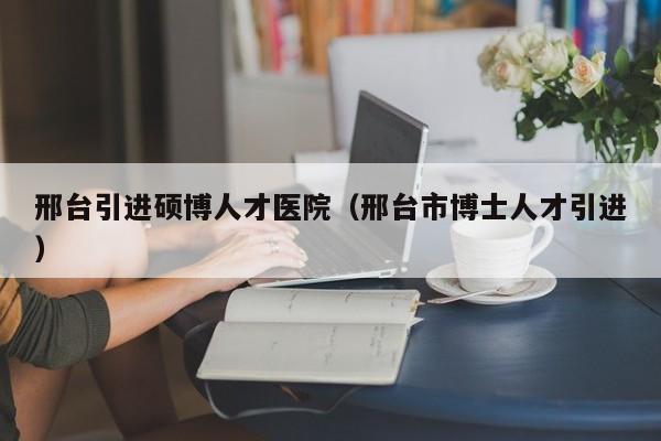 邢台引进硕博人才医院（邢台市博士人才引进）-第1张图片-硕博招聘网