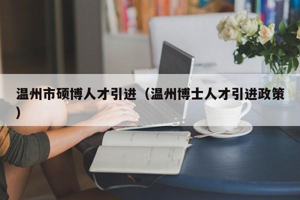 温州市硕博人才引进（温州博士人才引进政策）-第1张图片-硕博招聘网