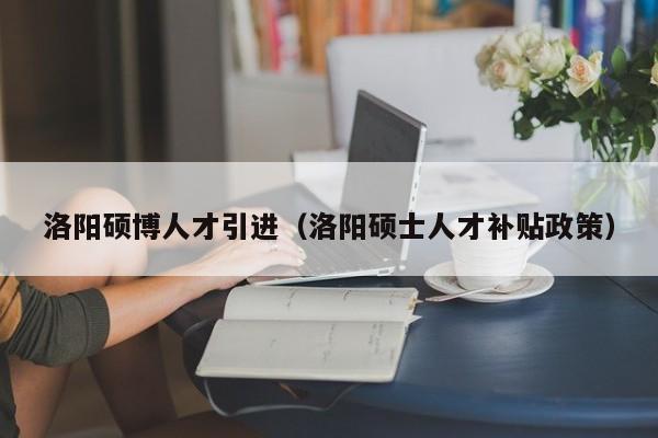 洛阳硕博人才引进（洛阳硕士人才补贴政策）-第1张图片-硕博招聘网