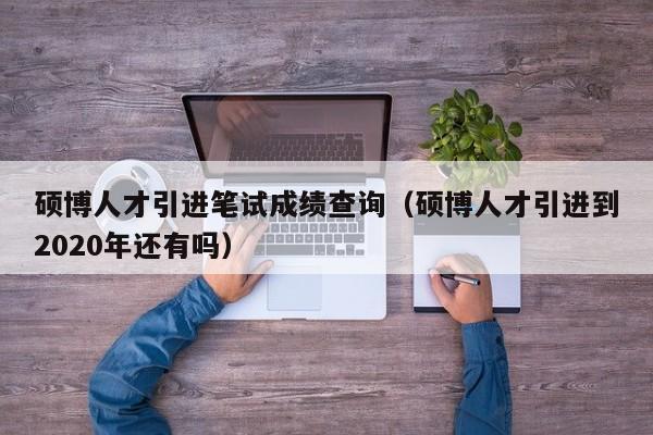 硕博人才引进笔试成绩查询（硕博人才引进到2020年还有吗）-第1张图片-硕博招聘网