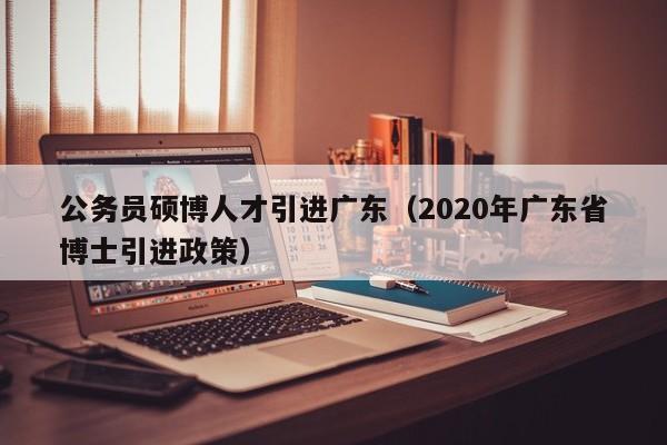 公务员硕博人才引进广东（2020年广东省博士引进政策）-第1张图片-硕博招聘网