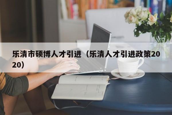 乐清市硕博人才引进（乐清人才引进政策2020）-第1张图片-硕博招聘网