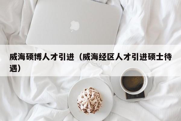 威海硕博人才引进（威海经区人才引进硕士待遇）-第1张图片-硕博招聘网