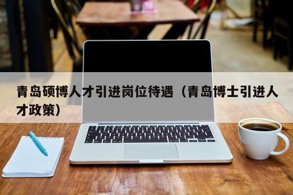 青岛硕博人才引进岗位待遇（青岛博士引进人才政策）-第1张图片-硕博招聘网