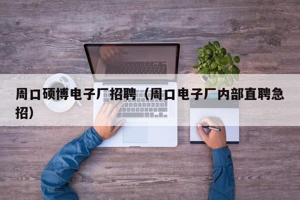 周口硕博电子厂招聘（周口电子厂内部直聘急招）-第1张图片-硕博招聘网