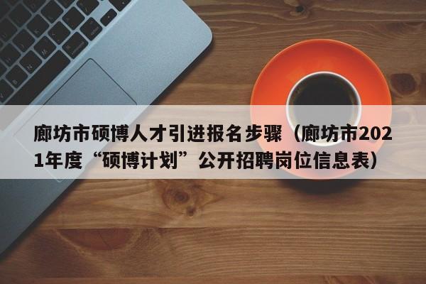 廊坊市硕博人才引进报名步骤（廊坊市2021年度“硕博计划”公开招聘岗位信息表）-第1张图片-硕博招聘网