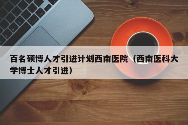 百名硕博人才引进计划西南医院（西南医科大学博士人才引进）-第1张图片-硕博招聘网