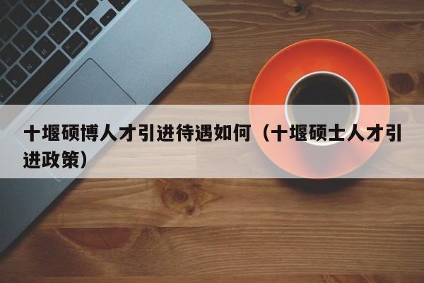 十堰硕博人才引进待遇如何（十堰硕士人才引进政策）-第1张图片-硕博招聘网