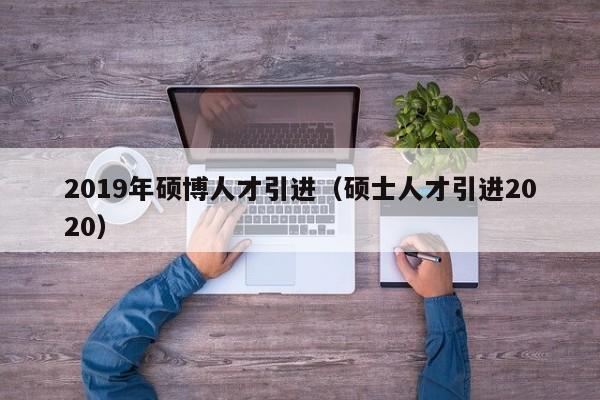2019年硕博人才引进（硕士人才引进2020）-第1张图片-硕博招聘网