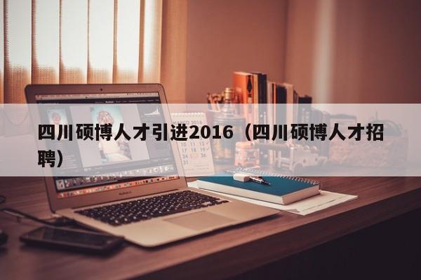四川硕博人才引进2016（四川硕博人才招聘）-第1张图片-硕博招聘网