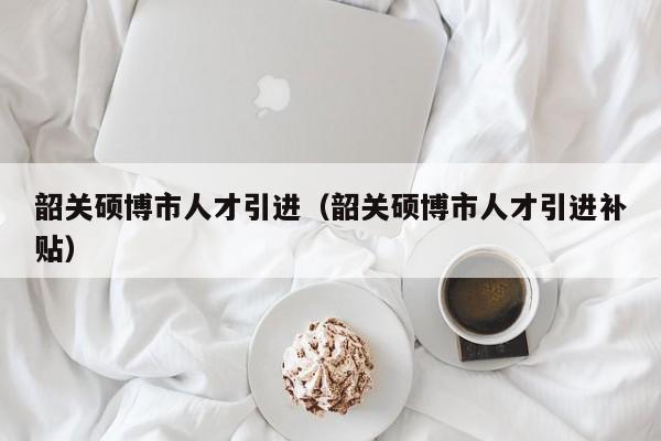 韶关硕博市人才引进（韶关硕博市人才引进补贴）-第1张图片-硕博招聘网
